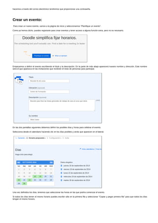 hacemos a través del correo electrónico tendremos que proporcionar una contraseña. 
Crear un evento: 
Para crear un nuevo evento, vamos a la página de inicio y seleccionamos "Planifique un evento". 
Como ya hemos dicho, puedes registrarte para crear eventos y tener acceso a alguna función extra, pero no es necesario. 
Empezamos a definir el evento escribiendo el título y la descripción. En la parte de más abajo aparecerá nuestro nombre y dirección. Este nombre 
será el que aparezca en las invitaciones que recibirán el resto de personas para participar. 
En las dos pantallas siguientes debemos definir los posibles días y horas para celebrar el evento. 
Selecciona desde el calendario haciendo clic en los días posibles y verás que aparecen en el lateral. 
Una vez definidos los días, tenemos que seleccionar las horas en las que podría comenzar el evento. 
Si todos los días tienen el mismo horario puedes escribir sólo en la primera fila y seleccionar "Copiar y pegar primera fila" para que todos los días 
tengan el mismo horario. 
 