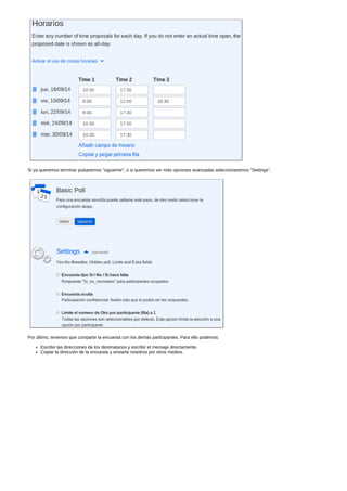 Si ya queremos terminar pulsaremos "siguiente", o si queremos ver más opciones avanzadas seleccionaremos "Settings". 
Por último, tenemos que compartir la encuesta con los demás participantes. Para ello podemos: 
Escribir las direcciones de los destinatarios y escribir el mensaje directamente. 
Copiar la dirección de la encuesta y enviarla nosotros por otros medios. 
 