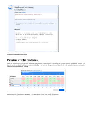 Ya tenemos nuestra encuesta creada. 
Participar y ver los resultados: 
Cada vez que nos llegue una encuesta de Doodle para participar (o que tengamos una creada por nosotros mismos), simplemente tenemos que 
escribir nuestro nombre en la etiqueta y seleccionar los días y las horas en las que podemos haciendo clic en la casilla correspondiente. Cuando 
hayamos terminado pulsamos "Guardar". 
Iremos viendo en la encuesta los resultados y qué días y horas pueden cada una de las personas. 
 
