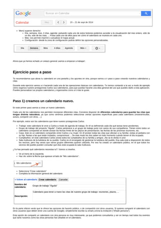 Menú superior derecho: 
Día, semana, mes, 4 días, agenda: pulsando cada uno de estos botones podemos acceder a la visualización del mes entero, sólo de 
un día, sólo de las citas, ... Pulsa cada uno de ellos para ver cómo el calendario se muestra en cada uno. 
Más: nos permite imprimir o actualizar el mapa actual. 
Configuración: desde la zona de configuración podrás definir las opciones personalizadas. 
Ahora que ya hemos echado un vistazo general ¡vamos a empezar a trabajar!. 
Ejercicio paso a paso 
Te recomendamos que abras tu calendario en una pestaña y los apuntes en otra, porque vamos a ir paso a paso creando nuestros calendarios y 
citas. 
Durante este ejercicio vamos a ir haciendo cada una de las operaciones básicas con calendarios. Te iremos contando a la vez a modo de ejemplo 
cómo organiza nuestro protagonista Carlos sus calendarios, para que puedas hacerte una idea general del uso que puedes darle a esta aplicación. 
Puedes personalizar tus propios calendarios y organizarlos como a ti más te guste. 
Paso 1) creamos un calendario nuevo. 
En este primer paso vamos a crear un nuevo calendario. 
Cada uno de los calendarios nos permiten incorporar diferentes citas. Conviene disponer de diferentes calendarios para guardar las citas que 
tengan distinta naturaleza, ya que como veremos podemos seleccionar ciertas opciones específicas para cada calendario (mostrar/ocultar, 
avisos, compartir con otros, ...). 
Por ejemplo, estos son los calendarios que tiene nuestro protagonista Carlos: 
Trabajo: este calendario le sirve a Carlos a modo de agenda de trabajo. En él va definiendo cada día qué tareas tiene pendientes. 
Grupo de trabajo del proyecto "Águila": Carlos pertenece a un grupo de trabajo junto con varios de sus compañeros. Tienen entre todos un 
calendario compartido en donde anotan las fechas límite de los plazos de presentación, las fechas de las próximas reuniones, etc. 
Casa: éste es un calendario compartido entre Carlos y su mujer. En él anotan todas las citas que afectan a su familia: visitas al pediatra con 
su hijo, fiestas a las que están invitados, compromisos ... De este modo los dos saben en todo momento cuándo tienen el día ocupado. 
Cumpleaños: en este calendario Carlos anota todos los cumpleaños de su familia y amigos. ¡No se le olvida ni uno!. 
Sala multiusos de la ludoteca de su pueblo: Carlos es el encargado de gestionar la ludoteca del pueblo. Esa sala está a disposición de todos 
los vecinos, pero hay veces que varios grupos diferentes quieren utilizarla. Por eso ha creado un calendario público, en el que todos los 
vecinos del pueblo pueden consultar qué días está ocupada la sala multiusos. 
¿Ya has pensado qué calendarios necesitas tu?. Vamos a crearlos. 
Ve al menú de la izquierda 
Haz clic sobre la flecha que aparace al lado de "Mis calendarios". 
Selecciona "Crear calendario" 
Completa la información general del calendario 
En la parte inferior verás que te ofrece las opciones de hacerlo público, o de compartirlo con otros usuarios. Si quieres compartir el calendario con 
otros usuarios (que deben tener una cuenta de Google), simplemente escribe su email y envía la invitación ("Añadir persona"). 
Esta opción de compartir un calendario con otra persona es muy interesante, ya que podemos consultarlos y ver en tiempo real todos los eventos 
que tanto nosotros como las otras personas han añadido en el calendario. 
 