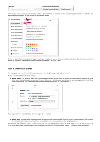 Una vez que hayas creado varios calendarios, puedes ir al menú lateral, en la opción de "Mis calendarios" y haciendo clic en la flechita que 
aparece al lado de cada uno de ellos escoger las opciones que desees: 
En ese menú de edición de un calendario hay una opción que no habíamos visto: la de mostrar/ocultar un calendario. Cuando tengamos nuestros 
eventos en calendarios independientes podremos ver sólo uno de ellos, o ver varios a la vez, ... 
Paso 2) Creamos un evento 
Ahora que ya tenemos nuestros calendarios, vamos a crear un evento. ¿Ya has pensado cuál vas a crear? 
Puedes hacerlo indistintamente de dos formas: 
Método rápido: si no necesitas definir más que los parámetros básicos, puedes hacer clic encima de cualquier día del calendario. Al hacer 
clic se abrirá una burbuja para que escribas el nombre del evento y selecciones el calendario en el que quieres guardarlo. Pulsa "Crear 
evento" para terminar, o, si quieres definir alguno de los parámetros avanzados, ve a "Editar evento". 
Truco: si pones la hora delante del título, el evento se guardará a esa hora. 
Método largo: Si quieres editar todas las opciones del evento puedes crearlo desde el botón rojo "Crear" que aparece arriba a la izquierda. 
En ese caso accedemos directamente a la ficha completa del evento en donde podemos editar todas las opciones. 
Escribimos el título del evento, la fecha y la hora. Si el evento dura todo el día podemos seleccionar "Todo el día" en lugar de indicar una hora. Si 
es un evento que se repite todos los meses o todos los años (un cumpleaños, ...), seleccionamos "Repetir" y escogemos el tipo de repetición. 
 