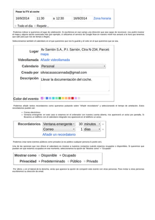 Podemos indicar si queremos el lugar de celebración. Si escribimos en ese campo una dirección que sea capaz de reconocer, nos podrá mostrar 
el mapa y alguna opción avanzada más (por ejemplo, si utilizamos el servicio de Google Now en nuestro móvil nos avisará a la hora que tenemos 
que salir para que nos de tiempo a llegar). 
Seleccionamos también el calendario en el que queremos que nos lo guarde y el color en el que queremos que se vea. 
Podemos añadir tantos recordatorios como queramos pulsando sobre "Añadir recordatorio" y seleccionando el tiempo de antelación. Estos 
recordatorios pueden ser: 
Correo electrónico 
Ventana emergente: en este caso si estamos en el ordenador con nuestra cuenta abierta, nos aparecerá un aviso por pantalla. Si 
llevamos un teléfono con el calendario integrado nos aparecerá en el teléfono un aviso. 
Podemos crear tanto eventos públicos como privados (si es público cualquier persona lo podrá ver). 
Una de las opciones que nos ofrece el calendario es mostrar a nuestros contactos cuándo estamos ocupados o disponibles. Si queremos que 
puedan ver que estamos ocupados en ese momento, seleccionamos la opción de "Mostrar como" > "Ocupado" 
Por último, y en el lateral de la derecha, verás que aparece la opción de compartir este evento con otras personas. Para invitar a otras personas 
escribiremos su dirección de email. 
 