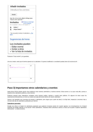 Pulsamos "Crear evento" y se guardará. 
Una vez creado, verás que el evento aparece en tu calendario. Si quieres modificarlo o consultarlo puedes hacer clic encima de él. 
Paso 3) Importamos otros calendarios y eventos 
Hasta ahora hemos estado viendo cómo podemos crear nuestros calendarios y nuestros eventos. Ahora vamos a ir un poco más allá y vamos a 
importar otros calendarios públicos y otros eventos. 
Podemos importar tanto calendarios completos como eventos sueltos, siempre y cuando sean públicos. En algunos de estos casos los 
importaremos directamente y en otros se creará una copia del evento dentro de nuestro calendario. 
Vamos a ver ejemplos muy concretos de eventos y calendarios, pero seguro que a partir de ahora, si te fijas bien, empiezas a encontrar más a 
menudo este tipo de calendarios publicados por Internet. 
Calendarios generales: 
Google nos ofrece un listado de calendarios populares que podemos incorporar dentro de nuestra agenda. Los encontraremos en el lateral 
izquierdo de Google Calendar, en la sección "Otros calendarios". Pulsando sobre la flechita se abrirá un menú con la opción "Explorar calendarios 
interesantes". La seleccionamos. 
 