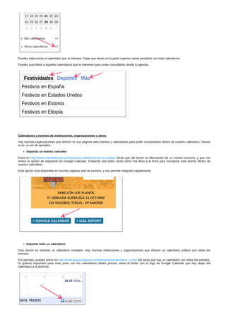 Puedes seleccionar el calendario que te interese. Fíjate que tienes en la parte superior varias pestañas con más calendarios. 
Puedes suscribirte a aquellos calendarios que te interesen para poder consultarlos desde tu agenda. 
Calendarios y eventos de instituciones, organizaciones y otros: 
Hay muchas organizaciones que ofrecen en sus páginas web eventos y calendarios para poder incorporarlos dentro de nuestro calendario. Vamos 
a ver un par de ejemplos: 
Importar un evento concreto: 
Entra en http://www.voleibolteruel.com/event/cai­voleibol­teruel­vp­madrid/ 
Verás que allí tienen la información de un evento concreto, y que nos 
ofrece la opción de importarlo en Google Calendar. Pulsando ese botón verás cómo nos lleva a la ficha para incorporar este evento dentro de 
nuestro calendario. 
Esta opción está disponible en muchas páginas web de eventos, y nos permite integrarlo rápidamente. 
Importar todo un calendario 
Otra opción es importar un calendario completo. Hay muchas instituciones y organizaciones que ofrecen un calendario público con todos los 
eventos. 
Por ejemplo, puedes entrar en http://www.aupazaragoza.com/temporada/calendario_rz.php Allí verás que hay un calendario con todos los partidos. 
Si quieres importarlo para verlo junto con tus calendarios debes pinchar sobre el botón con el logo de Google Calendar que hay abajo del 
calendario a la derecha. 
 