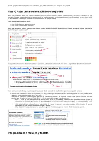 En este ejemplo te ofrecerá importar varios calendarios, que podrás seleccionar para incorporar en tu agenda. 
Paso 4) Hacer un calendario público y compartirlo 
Ahora que ya sabemos utilizar bien nuestros calendarios para uso personal, vamos a terminar nuestro ejercicio publicando un calendario. En este 
caso queremos que cualquier persona que acceda pueda ver nuestro calendario (va a estar publicado en Internet, cualquier persona podrá verlo). 
Es decir, haremos lo mismo que han hecho los clubs deportivos del ejemplo anterior. 
Pasos previos (que ya sabemos hacer): 
1. Crea el calendario que quieras compartir 
2. Crea varios eventos en ese calendario 
Ahora que ya tenemos nuestro calendario listo, vamos al menú del lateral izquierdo, y hacemos clic sobre la flechita del nombre, marcando la 
opción "Compartir este calendario": 
En la pantalla seleccionamos "Calendario público" y guardamos, y después de seleccionarlo, nos iremos a la pestaña de "Detalles del calendario" 
Ahora que nuestro calendario ya es público, podemos escoger desde la sección de detalles cómo queremos compartirlo con otros: 
Incrustar este calendario: si tienes una página web o un blog puedes copiar el código HTML que te ofrece y pegarlo en tu blog. De este modo 
aparecerá el calendario incrustado dentro de tu web. 
Dirección del calendario: puedes copiar la dirección del calendario y enviarla a las personas con las que lo quieras compartir. Para ello 
puedes hacer clic sobre los botones HTML, ICALC y XML de esta sección y copiar esas direcciones. 
HTML: a través de esta dirección cualquier persona podrá ver en su navegador el calendario. Es la opción más sencilla, ya que no 
requiere que los demás tengan servicios de agenda para poder verlo. Esta dirección la puedes compartir en redes sociales, por email, 
... 
iCalc: a través de este enlace ofrecemos la posibilidad de importar el calendario a otras personas que utilicen servicios de agenda 
compatibles con este formato (por ejemplo, Google Calendar). 
XML: otra opción más para las personas que utilicen agendas electrónicas y quieran importar el calendario en su agenda. 
Integración con móviles y tablets 
 