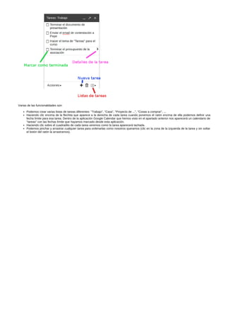 Varias de las funcionalidades son: 
Podemos crear varias listas de tareas diferentes: "Trabajo", "Casa", "Proyecto de ...", "Cosas a comprar", ... 
Haciendo clic encima de la flechita que aparece a la derecha de cada tarea cuando ponemos el ratón encima de ella podemos definir una 
fecha límite para esa tarea. Dentro de la aplicación Google Calendar que hemos visto en el apartado anterior nos aparecerá un calendario de 
"tareas" con las fechas límite que hayamos marcado desde esta aplicación. 
Haciendo clic sobre el cuadradito de cada tarea veremos como la tarea aparecerá tachada. 
Podemos pinchar y arrastrar cualquier tarea para ordenarlas como nosotros queramos (clic en la zona de la izquierda de la tarea y sin soltar 
el botón del ratón la arrastramos). 
