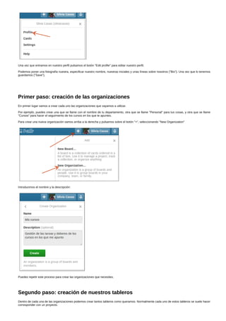 Una vez que entramos en nuestro perfil pulsamos el botón "Edit profile" para editar nuestro perfil. 
Podemos poner una fotografía nuestra, especificar nuestro nombre, nuestras iniciales y unas líneas sobre nosotros ("Bio"). Una vez que lo tenemos 
guardamos ("Save"). 
Primer paso: creación de las organizaciones 
En primer lugar vamos a crear cada uno las organizaciones que vayamos a utilizar. 
Por ejemplo, puedes crear una que se llame con el nombre de tu departamento, otra que se llame "Personal" para tus cosas, y otra que se llame 
"Cursos" para hacer el seguimiento de los cursos en los que te apuntes. 
Para crear una nueva organización vamos arriba a la derecha y pulsamos sobre el botón "+", seleccionando "New Organization" 
Introducimos el nombre y la descripción: 
Puedes repetir este proceso para crear las organizaciones que necesites. 
Segundo paso: creación de nuestros tableros 
Dentro de cada una de las organizaciones podemos crear tantos tableros como queramos. Normalmente cada uno de estos tableros se suele hacer 
corresponder con un proyecto. 
 