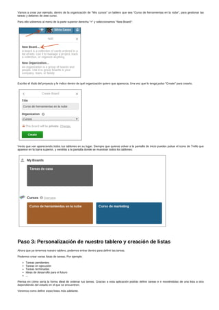 Vamos a crear por ejemplo, dentro de la organización de "Mis cursos" un tablero que sea "Curso de herramientas en la nube", para gestionar las 
tareas y deberes de este curso. 
Para ello volvemos al menú de la parte superior derecha "+" y seleccionamos "New Board": 
Escribo el título del proyecto y le indico dentro de qué organización quiero que aparezca. Una vez que lo tenga pulso "Create" para crearlo. 
Verás que van apareciendo todos tus tablones en su lugar. Siempre que quieras volver a la pantalla de inicio puedes pulsar el icono de Trello que 
aparece en la barra superior, y vendrás a la pantalla donde se muestran todos los tablones: 
Paso 3: Personalización de nuestro tablero y creación de listas 
Ahora que ya tenemos nuestro tablero, podemos entrar dentro para definir las tareas. 
Podemos crear varias listas de tareas. Por ejemplo: 
Tareas pendientes 
Tareas en ejecución 
Tareas terminadas 
Ideas de desarrollo para el futuro 
... 
Piensa en cómo sería la forma ideal de ordenar tus tareas. Gracias a esta aplicación podrás definir tareas e ir moviéndolas de una lista a otra 
dependiendo del estado en el que se encuentren. 
Veremos como definir estas listas más adelante. 
 