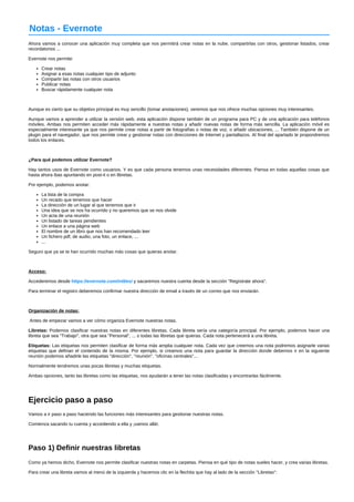 Notas ­Evernote 
Ahora vamos a conocer una aplicación muy completa que nos permitirá crear notas en la nube, compartirlas con otros, gestionar listados, crear 
recordatorios ... 
Evernote nos permite: 
Crear notas 
Asignar a esas notas cualquier tipo de adjunto 
Compartir las notas con otros usuarios 
Publicar notas 
Buscar rápidamente cualquier nota 
Aunque es cierto que su objetivo principal es muy sencillo (tomar anotaciones), veremos que nos ofrece muchas opciones muy interesantes. 
Aunque vamos a aprender a utilizar la versión web, esta aplicación dispone también de un programa para PC y de una aplicación para teléfonos 
móviles. Ambas nos permiten acceder más rápidamente a nuestras notas y añadir nuevas notas de forma más sencilla. La aplicación móvil es 
especialmente interesante ya que nos permite crear notas a partir de fotografías o notas de voz, o añadir ubicaciones, ... También dispone de un 
plugin para el navegador, que nos permite crear y gestionar notas con direcciones de Internet y pantallazos. Al final del apartado te propondremos 
todos los enlaces. 
¿Para qué podemos utilizar Evernote? 
Hay tantos usos de Evernote como usuarios. Y es que cada persona tenemos unas necesidades diferentes. Piensa en todas aquellas cosas que 
hasta ahora ibas apuntando en post­it 
o en libretas. 
Por ejemplo, podemos anotar: 
La lista de la compra 
Un recado que tenemos que hacer 
La dirección de un lugar al que tenemos que ir 
Una idea que se nos ha ocurrido y no queremos que se nos olvide 
Un acta de una reunión 
Un listado de tareas pendientes 
Un enlace a una página web 
El nombre de un libro que nos han recomendado leer 
Un fichero pdf, de audio, una foto, un enlace, ... 
... 
Seguro que ya se te han ocurrido muchas más cosas que quieras anotar. 
Acceso: 
Accederemos desde https://evernote.com/intl/es/ y sacaremos nuestra cuenta desde la sección "Regístrate ahora". 
Para terminar el registro deberemos confirmar nuestra dirección de email a través de un correo que nos enviarán. 
Organización de notas: 
Antes de empezar vamos a ver cómo organiza Evernote nuestras notas. 
Libretas: Podemos clasificar nuestras notas en diferentes libretas. Cada libreta sería una categoría principal. Por ejemplo, podemos hacer una 
libreta que sea "Trabajo", otra que sea "Personal", ... o todas las libretas que quieras. Cada nota pertenecerá a una libreta. 
Etiquetas: Las etiquetas nos permiten clasificar de forma más amplia cualquier nota. Cada vez que creemos una nota podremos asignarle varias 
etiquetas que definan el contenido de la misma. Por ejemplo, si creamos una nota para guardar la dirección donde debemos ir en la siguiente 
reunión podemos añadirle las etiquetas "dirección", "reunión", "oficinas centrales"... 
Normalmente tendremos unas pocas libretas y muchas etiquetas. 
Ambas opciones, tanto las libretas como las etiquetas, nos ayudarán a tener las notas clasificadas y encontrarlas fácilmente. 
Ejercicio paso a paso 
Vamos a ir paso a paso haciendo las funciones más interesantes para gestionar nuestras notas. 
Comienza sacando tu cuenta y accediendo a ella y ¡vamos allá!. 
Paso 1) Definir nuestras libretas 
Como ya hemos dicho, Evernote nos permite clasificar nuestras notas en carpetas. Piensa en qué tipo de notas sueles hacer, y crea varias libretas. 
Para crear una libreta vamos al menú de la izquierda y hacemos clic en la flechita que hay al lado de la sección "Libretas": 
 