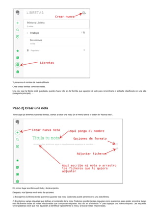 Y ponemos el nombre de nuestra libreta 
Crea tantas libretas como necesites. 
Una vez que la libreta esté guardada, puedes hacer clic en la flechita que aparece al lado para renombrarla o editarla, clasificarla en una pila 
(categoría principal), ... 
Paso 2) Crear una nota 
Ahora que ya tenemos nuestras libretas, vamos a crear una nota. En el menú lateral el botón de "Nueva nota". 
En primer lugar escribimos el título y la descripción. 
Después, nos fijamos en el resto de opciones: 
1) Escogemos la libreta donde queremos guardar esa nota. Cada nota puede pertenecer a una sola libreta. 
2) Escribimos varias etiquetas que definan el contenido de la nota. Podemos escribir tantas etiquetas como queramos, para poder encontrar luego 
más fácilmente todas las notas relacionadas que compartan etiquetas. Haz clic en el símbolo "+" para agregar una nueva etiqueta. Las etiquetas 
serán palabras clave que nos ayudarán a identificar rápidamente la nota y a buscar notas relacionadas. 
 