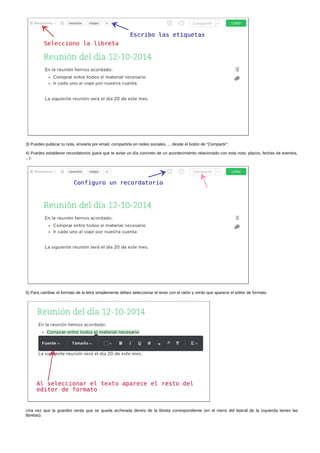 3) Puedes publicar tu nota, enviarla por email, compartirla en redes sociales, ... desde el botón de "Compartir". 
4) Puedes establecer recordatorios (para que te avise un día concreto de un acontecimiento relacionado con esta nota: plazos, fechas de eventos, 
...). 
5) Para cambiar el formato de la letra simplemente debes seleccionar el texto con el ratón y verás que aparece el editor de formato 
Una vez que la guardes verás que se queda archivada dentro de la libreta correspondiente (en el menú del lateral de la izquierda tienes las 
libretas): 
 