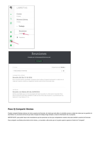 Paso 3) Compartir libretas 
Puedes compartir libretas enteras con otros usuarios de Evernote, de modo que solo ellos y tu tendréis acceso a todas las notas que se guarden en 
esa libreta. Es una buena forma de que todo el equipo de trabajo tenga siempre a mano la información de un proyecto. 
IMPORTANTE: para poder hacer esto necesitamos que las personas con las que compartamos nuestra nota sean también usuarios de Evernote. 
Para compartir una libreta entra dentro de la misma, y, al acceder a ella verás que en la parte superior aparece el botón de "Compartir" 
 