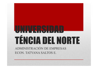 UNIVERSIDAD 
TÉNCIA DEL NORTE 
ADMINISTRACIÓN DE EMPRESAS 
ECON. TATYANA SALTOS E. 
 