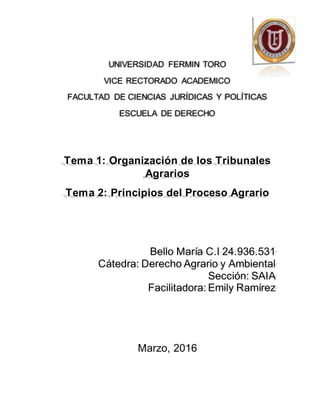 UNIVERSIDAD FERMIN TORO
VICE RECTORADO ACADEMICO
FACULTAD DE CIENCIAS JURÍDICAS Y POLÍTICAS
ESCUELA DE DERECHO
Tema 1: Organización de los Tribunales
Agrarios
Tema 2: Principios del Proceso Agrario
Bello María C.I 24.936.531
Cátedra: Derecho Agrario y Ambiental
Sección: SAIA
Facilitadora: Emily Ramírez
Marzo, 2016
 