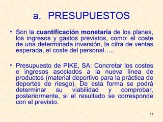 PRESUPUESTOS Son la  cuantificación monetaria  de los planes, los ingresos y gastos previstos, como: el coste de una determinada inversión, la cifra de ventas esperada, el coste del personal….. Presupuesto de PIKE, SA: Concretar los costes e ingresos asociados a la nueva línea de productos (material deportivo para la práctica de deportes de riesgo). De esta forma se podrá determinar su viabilidad y comprobar, posteriormente, si el resultado se corresponde con el previsto.  