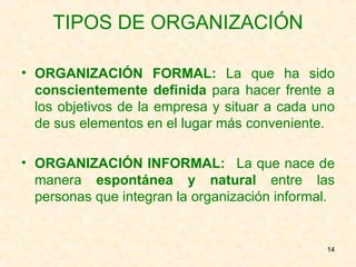TIPOS DE ORGANIZACIÓN ORGANIZACIÓN FORMAL:  La que ha sido  conscientemente definida  para hacer frente a los objetivos de la empresa y situar a cada uno de sus elementos en el lugar más conveniente. ORGANIZACIÓN INFORMAL:   La que nace de manera  espontánea y natural  entre las personas que integran la organización informal. 