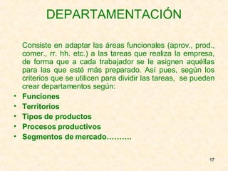 DEPARTAMENTACIÓN Consiste en adaptar las áreas funcionales (aprov., prod., comer., rr. hh. etc.) a las tareas que realiza la empresa, de forma que a cada trabajador se le asignen aquéllas para las que esté más preparado. Así pues, según los criterios que se utilicen para dividir las tareas,  se pueden crear departamentos según: Funciones Territorios Tipos de productos Procesos productivos Segmentos de mercado………. 