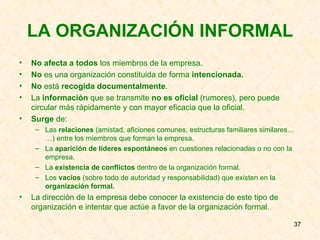LA ORGANIZACIÓN INFORMAL No afecta a todos  los miembros de la empresa. No  es una organización constituida de forma  intencionada. No  está  recogida documentalmente . La  información  que se transmite  no es oficial  (rumores), pero puede circular más rápidamente y con mayor eficacia que la oficial. Surge  de: Las  relaciones  (amistad, aficiones comunes, estructuras familiares similares……) entre los miembros que forman la empresa. La  aparición de líderes espontáneos  en cuestiones relacionadas o no con la empresa. La  existencia de conflictos  dentro de la organización formal. Los  vacíos  (sobre todo de autoridad y responsabilidad) que existen en la  organización formal. La dirección de la empresa debe conocer la existencia de este tipo de organización e intentar que actúe a favor de la organización formal. 