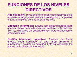 FUNCIONES DE LOS NIVELES DIRECTIVOS Alta dirección:  Toma decisiones sobre los objetivos de la empresa a largo plazo (planes estratégicos) y supervisa el funcionamiento de toda la organización. Dirección intermedia:  Diseña los procedimientos para que los planes de la alta dirección se lleven a la práctica. Son los directivos de departamentos: aprovisionamiento, producción, etc. Gestión (dirección operativa):  Asignan, de forma directa, cada trabajador a una tarea concreta y supervisan y evalúan su actividad. Esto es, concretan los planes de la dirección intermedia. 