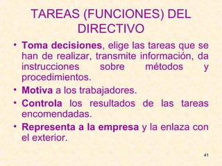 TAREAS (FUNCIONES) DEL DIRECTIVO Toma decisiones , elige las tareas que se han de realizar, transmite información, da instrucciones sobre métodos y procedimientos. Motiva  a los trabajadores. Controla  los resultados de las tareas encomendadas. Representa a la empresa  y la enlaza con el exterior. 