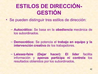 ESTILOS DE DIRECCIÓN-GESTIÓN Se pueden distinguir tres estilos de dirección: Autocrático:  Se basa en la  obediencia  mecánica de los subordinados. Democrático:  Se potencia el  trabajo en equipo y la intervención creativa  de los trabajadores. Laissez-faire (Dejar hacer):   El líder  facilita información y  apenas participa ni controla  los resultados obtenidos por los subordinados . 