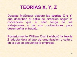 TEORÍAS X, Y, Z Douglas McGregor elaboró las  teorías X e Y,  que describen el estilo de dirección según la concepción que el líder tenga de los trabajadores y de sus motivaciones para desempeñar el trabajo. Posteriormente William Ouchi elaboró  la teoría Z  adaptándola al tipo de organización y cultura en la que se encuentra la empresa.  