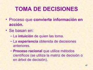 TOMA DE DECISIONES Proceso que  convierte información en acción. Se basan en: La  intuición  de quien las toma. La  experiencia  obtenida de decisiones anteriores. Proceso racional  que utilice métodos científicos (se utiliza la matriz de decisión o en árbol de decisión). 