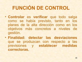 FUNCIÓN DE CONTROL Controlar  es  verificar  que todo salga como se había previsto, tanto en los planes de la alta dirección como en los objetivos más concretos a niveles de gestión. Finalidad:   detectar las desviaciones  que se produzcan con respecto a las previsiones y  establecer medidas correctoras. 