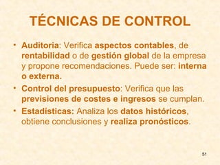 TÉCNICAS DE CONTROL Auditoria : Verifica  aspectos contables , de  rentabilidad  o de  gestión global  de la empresa y propone recomendaciones. Puede ser:  interna o externa. Control del presupuesto : Verifica que las  previsiones de costes e ingresos  se cumplan. Estadísticas:  Analiza los  datos históricos , obtiene conclusiones y  realiza pronósticos . 