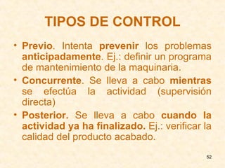 TIPOS DE CONTROL Previo . Intenta  prevenir  los problemas  anticipadamente . Ej.: definir un programa de mantenimiento de la maquinaria. Concurrente . Se lleva a cabo  mientras  se efectúa la actividad (supervisión directa) Posterior.  Se lleva a cabo  cuando la actividad ya ha finalizado.  Ej.: verificar la calidad del producto acabado. 