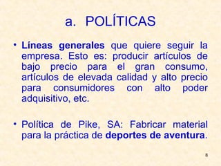 POLÍTICAS Líneas generales  que quiere seguir la empresa. Esto es: producir artículos de bajo precio para el gran consumo, artículos de elevada calidad y alto precio para consumidores con alto poder adquisitivo, etc. Política de Pike, SA: Fabricar material para la práctica de  deportes de aventura . 