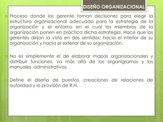 DISEÑO ORGANIZACIONAL
 Proceso donde los gerente toman decisiones para elegir la
estructura organizacional adecuada para la estrategia de la
organización y el entorno en el cual los miembros de la
organización ponen en práctica dicha estrategia. Hace que los
gerentes dirijan la vista en dos sentidos; hacia el interior de su
organización y hacia el exterior de su organización.
 No es simplemente el de elaborar mapas organizacionales y
distribuir funciones, va más allá de los organigramas y los
manuales administrativos.
 Define el diseño de puestos, creaciones de relaciones de
autoridad y la provisión de R.H.
 