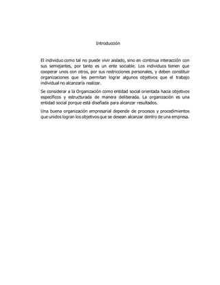 Introducción
El individuo como tal no puede vivir aislado, sino en continua interacción con
sus semejantes, por tanto es un ente sociable. Los individuos tienen que
cooperar unos con otros, por sus restricciones personales, y deben constituir
organizaciones que les permitan lograr algunos objetivos que el trabajo
individual no alcanzaría realizar.
Se considerar a la Organización como entidad social orientada hacia objetivos
específicos y estructurada de manera deliberada. La organización es una
entidad social porque está diseñada para alcanzar resultados.
Una buena organización empresarial depende de procesos y procedimientos
que unidos logran los objetivos que se desean alcanzar dentro de una empresa.
 