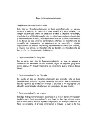 Tipos de Departamentalización:
*Departamentalización por funciones
Este tipo de Departamentalización se basa específicamente en agrupar
recursos y personal, en base a funciones específicas y especializadas, que
vengan a cubrir cada una de las tareas que practica la Empresa. Por ejemplo,
si se trata de una Editorial, cuya función es recibir textos, editarlos, imprimirlos
y distribuirlos para su venta, una Departamentalización por funciones cónsona
a las tareas de esta empresa contemplaría entonces un Departamento de
recepción de manuscritos, un departamento de corrección y edición,
departamento de diseño e impresión y departamento de distribución y ventas,
o mucho más global, un Departamento de Edición, un Departamento de
Producción y un Departamento de Mercadeo.
* Departamentalización Geográfica
Por su parte, este tipo de Departamentalización se basa en agrupar y
diferenciar las actividades de una empresa, según las regiones geográficas
donde opera, a fin de cubrir realmente las necesidades que se originan de sus
tareas.
* Departamentalización por Clientela
En cuanto al tipo de Departamentalización por clientela, ésta se basa
principalmente en dividir y agrupar recursos y personal en base a los distintos
targets o perfiles de clientes que maneje la empresa, a fin de propiciar una
atención personalizada, a la altura de las necesidades de cada cliente.
* Departamentalización por proceso
Este tipo de Departamentalización se conoce en el mundo de la Administración
también como Departamentalización por Fases del Proceso, además puede
tomar como criterio distintos aspectos del proceso, por ejemplo cuáles son las
fases que presenta el proceso empresarial, e incluso –la cual es la más
 