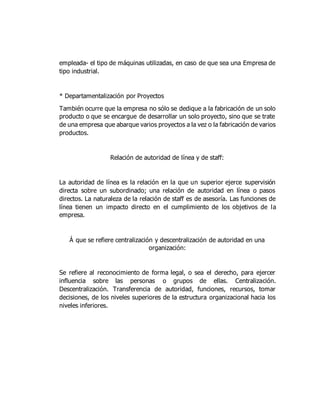 empleada- el tipo de máquinas utilizadas, en caso de que sea una Empresa de
tipo industrial.
* Departamentalización por Proyectos
También ocurre que la empresa no sólo se dedique a la fabricación de un solo
producto o que se encargue de desarrollar un solo proyecto, sino que se trate
de una empresa que abarque varios proyectos a la vez o la fabricación de varios
productos.
Relación de autoridad de línea y de staff:
La autoridad de línea es la relación en la que un superior ejerce supervisión
directa sobre un subordinado; una relación de autoridad en línea o pasos
directos. La naturaleza de la relación de staff es de asesoría. Las funciones de
línea tienen un impacto directo en el cumplimiento de los objetivos de la
empresa.
Á que se refiere centralización y descentralización de autoridad en una
organización:
Se refiere al reconocimiento de forma legal, o sea el derecho, para ejercer
influencia sobre las personas o grupos de ellas. Centralización.
Descentralización. Transferencia de autoridad, funciones, recursos, tomar
decisiones, de los niveles superiores de la estructura organizacional hacia los
niveles inferiores.
 