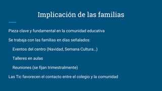 Implicación de las familias
Pieza clave y fundamental en la comunidad educativa
Se trabaja con las familias en días señalados:
Eventos del centro (Navidad, Semana Cultura…)
Talleres en aulas
Reuniones (se fijan trimestralmente)
Las Tic favorecen el contacto entre el colegio y la comunidad
 