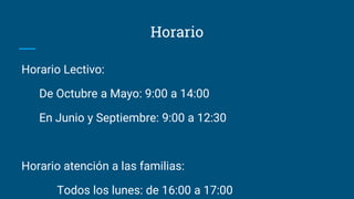 Horario
Horario Lectivo:
De Octubre a Mayo: 9:00 a 14:00
En Junio y Septiembre: 9:00 a 12:30
Horario atención a las familias:
Todos los lunes: de 16:00 a 17:00
 