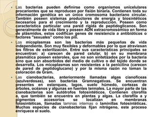  Las bacterias pueden definirse como organismos unicelulares
  procariontes que se reproducen por fisión binaria. Contienen toda su
  información genética en un único cromosoma bacteriano circular.
  También poseen sistemas productores de energía y biosintéticos
  necesarios para el crecimiento y la reproducción. Poseen como
  característica particular una pared rígida de peptidoglicanos. Son
  generalmente de vida libre y poseen ADN extracromosómico en forma
  de plásmidos, estos codifican genes de resistencia a antibióticos o
  factores "sexuales" como los pili.
 Los micoplasmas son las bacterias más pequeñas de vida
  independiente. Son muy flexibles y deformables por lo que atraviesan
  los filtros de esterilización. Entre sus características principales se
  encuentran: a) carecen de pared celular, b) en su membrana
  plasmática poseen esteroles, que no son sintetizados por la bacteria
  sino que son absorbidos del medio de cultivo o del tejido donde se
  desarrolla. Los micoplasmas son resistentes a la penicilina (carecen
  de pared de peptidoglucano) y por la misma razón no toman la
  coloración de Gram.
 Las cianobacterias, anteriormente llamadas algas cianofíceas
  (azulverdosas), son bacterias Gramnegativas. Se encuentran
  presentes en estanques, lagos, suelo húmedo, cortezas de
  árboles, océanos y algunas en fuentes termales. La mayor parte de las
  cianobacterias son autótrofos fotosintéticos. Contienen clorofila
  a, que también se encuentra en plantas y algas. La clorofila a y
  pigmentos       accesorios      se     localizan     en     membranas
  fotosintéticas, llamadas laminas internas o laminillas fotosintéticas.
  Muchas especies de cianobacterias fijan nitrógeno, este proceso
  enriquece el suelo.
 