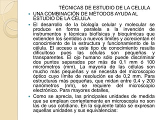 TÉCNICAS DE ESTUDIO DE LA CELULA
 UNA COMBINACIÓN DE MÉTODOS AYUDA AL
  ESTUDIO DE LA CÉLULA
 El desarrollo de la biología celular y molecular se
  produce en forma paralela a la invención de
  instrumentos y técnicas biofísicas y bioquímicas que
  extienden los sentidos a nuevos límites y acrecientan el
  conocimiento de la estructura y funcionamiento de la
  célula. El acceso a este tipo de conocimiento resulta
  dificultoso pues las células son pequeñas y
  transparentes. El ojo humano sólo puede discriminar
  dos puntos separados por más de 0,1 mm ó 100
  micrómetros (mm). La mayoría de las células son
  mucho más pequeñas y se necesita del microscopio
  óptico cuyo límite de resolución es de 0,2 mm. Para
  estructuras más pequeñas, que midan entre 0,4 y 200
  nanómetros (nm), se requiere del microscopio
  electrónico. Para mayores detalles,
 Como se aprecia, las principales unidades de medida
  que se emplean corrientemente en microscopia no son
  las de uso cotidiano. En la siguiente tabla se expresan
  aquellas unidades y sus equivalencias:
 