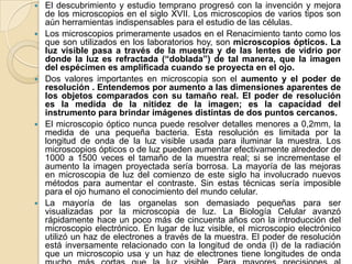    El descubrimiento y estudio temprano progresó con la invención y mejora
    de los microscopios en el siglo XVII. Los microscopios de varios tipos son
    aún herramientas indispensables para el estudio de las células.
   Los microscopios primeramente usados en el Renacimiento tanto como los
    que son utilizados en los laboratorios hoy, son microscopios ópticos. La
    luz visible pasa a través de la muestra y de las lentes de vidrio por
    donde la luz es refractada (“doblada”) de tal manera, que la imagen
    del espécimen es amplificada cuando se proyecta en el ojo.
   Dos valores importantes en microscopia son el aumento y el poder de
    resolución . Entendemos por aumento a las dimensiones aparentes de
    los objetos comparados con su tamaño real. El poder de resolución
    es la medida de la nitidez de la imagen; es la capacidad del
    instrumento para brindar imágenes distintas de dos puntos cercanos.
   El microscopio óptico nunca puede resolver detalles menores a 0,2mm, la
    medida de una pequeña bacteria. Esta resolución es limitada por la
    longitud de onda de la luz visible usada para iluminar la muestra. Los
    microscopios ópticos o de luz pueden aumentar efectivamente alrededor de
    1000 a 1500 veces el tamaño de la muestra real; si se incrementase el
    aumento la imagen proyectada sería borrosa. La mayoría de las mejoras
    en microscopia de luz del comienzo de este siglo ha involucrado nuevos
    métodos para aumentar el contraste. Sin estas técnicas sería imposible
    para el ojo humano el conocimiento del mundo celular.
   La mayoría de las organelas son demasiado pequeñas para ser
    visualizadas por la microscopia de luz. La Biología Celular avanzó
    rápidamente hace un poco más de cincuenta años con la introducción del
    microscopio electrónico. En lugar de luz visible, el microscopio electrónico
    utilizó un haz de electrones a través de la muestra. El poder de resolución
    está inversamente relacionado con la longitud de onda (l) de la radiación
    que un microscopio usa y un haz de electrones tiene longitudes de onda
 