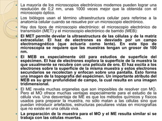    La mayoría de los microscopios electrónicos modernos pueden lograr una
    resolución de 0,2 nm, unas 1000 veces mejor que la obtenida con el
    microscopio óptico.
   Los biólogos usan el término ultraestructura celular para referirse a la
    anatomía celular cuando se resuelve por un microscopio electrónico.
   Hay dos tipos de microscopio electrónico: el microscopio electrónico de
    transmisión (MET) y el microscopio electrónico de barrido (MEB):
   El MET permite develar la ultraestructura de las células y de la matriz
    extracelular. El haz de electrones es desviado por un campo
    electromagnético (que actuaría como lente). En este tipo de
    microscopia se requiere que las muestras tengan un grosor de 100
    nm.
   El MEB es especialmente útil para estudios de superficie del
    espécimen. El haz de electrones explora la superficie de la muestra la
    que usualmente se recubre con una película de oro. El haz excita a los
    electrones sobre la superficie de la misma muestra y estos electrones
    secundarios se recolectan y enfocan sobre una pantalla. Esto forma
    una imagen de la topografía del espécimen. Un importante atributo del
    MEB es su gran profundidad de campo, la cual resulta en una imagen
    tridimensional.
   El ME revela muchas organelas que son imposibles de resolver con MO.
    Pero el MO ofrece muchas ventajas especialmente para el estudio de la
    célula viva. Una desventaja de ME es que los métodos químicos y físicos
    usados para preparar la muestra, no sólo matan a las células sino que
    puedan introducir artefactos, estructuras peculiares vistas en micrografías
    que no existe en una célula viva.
   La preparación de la muestra para el MO y el ME resulta similar si se
    trabaja con las células muertas.
 