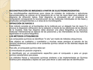    RECONSTRUCCIÓN DE IMÁGENES A PARTIR DE ELECTROMICROGRAFÍAS
   Las microfotografías electrónicas poco claras de cristales de moléculas o estructuras
    supramoleculares se colocan en la trayectoria de un haz de rayos láser para obtener un
    diagrama de difracción óptica. Este diagrama es procesado por un programa de
    computación consiguiendo la reconstrucción de las moléculas individuales en las fases y
    amplitudes correspondientes a un área de la microfotografía.
   DIFRACCIÓN DE RAYOS X
   Este método consiste en el bombardeo de la molécula por un delgado haz de rayos X y
    provoca la dispersión (difracción) de la radiación a través de los electrones de los átomos
    de la muestra. Este haz disperso debe alcanzar una placa fotográfica. La estructura
    molecular tridimensional se deduce de las posiciones y las intensidades de las manchas
    registradas en la placa fotográfica.
   LOS MÉTODOS CITOQUÍMICOS
   Los compuestos químicos se identifican "in situ" por medio de métodos citoquímicos.
   Este objetivo es cualitativo y cuantitativo y muchas veces persigue el estudio de los
    cambios dinámicos producidos en el contenido químico celular en las distintas etapas del
    metabolismo.
   Para ello, el compuesto químico debe ser:
   a) inmovilizado en posición original e,
   b) identificado por un procedimiento específico para el compuesto o para un grupo
    químico característico que posea.
   Los métodos físicos y reacciones químicas similares a las implementadas en Química
    Analítica pero adaptadas a tejidos se usan para llevar a cabo este tipo de identificación
 