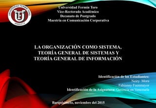 Universidad Fermín Toro
Vice-Rectorado Académico
Decanato de Postgrado
Maestría en Comunicación Corporativa
LA ORGANIZACIÓN COMO SISTEMA,
TEORÍA GENERAL DE SISTEMAS Y
TEORÍA GENERAL DE INFORMACIÓN
Identificación de las Estudiantes:
Neiry Mora
Fabianny Fuenmayor
Identificación de la Asignatura: Gerencia en Venezuela
Barquisimeto, noviembre del 2015
 