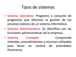Tipos de sistemas
• Sistema Operativo: Programa o conjunto de
  programas que efectúan la gestión de los
  procesos básicos de un sistema informático.
• Sistema Administrativo: Se identifica con las
  funciones administrativas de la empresa.
• Sistema      Contable:             Comprende
  métodos, procedimientos y recursos utilizados
  para llevar un control de actividades
  financieras
 