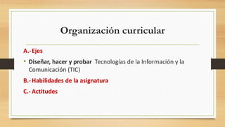 Organización curricular
A.-Ejes
• Diseñar, hacer y probar Tecnologías de la Información y la
Comunicación (TIC)
B.- Habilidades de la asignatura
C.- Actitudes
 
