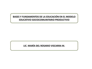 BASES Y FUNDAMENTOS DE LA EDUCACIÓN EN EL MODELO
EDUCATIVO SOCIOCOMUNITARIO PRODUCTIVO
LIC. MARÍA DEL ROSARIO VISCARRA M.
 