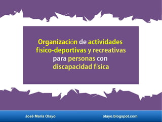 José María Olayo olayo.blogspot.com
Organizaci nó de actividades
f sico-deportivasí y recreativas
para personas con
discapacidad f sicaí
 