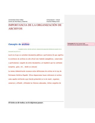 Universidad César Vallejo
Centro de informática y sistemas.

Computación I - Virtual
Huamaní Mallqui Erick

IMPORTANCIA DE LA ORGANIZACIÓN DE
ARCHIVOS

Concepto de archivo:
La palabra archivo, del latín archivium, presenta tres acepciones distintas de acuerdo con el
Diccionario de la R.A.L.E.:

Local en el que se custodian documentos públicos o particulares (lo que significa
la existencia de archivos no sólo oficial sino también semipúblicos, comerciales
o particulares); conjunto de estos documentos y el mueble/s que los contienen
(carpetas, guías, etc., donde se colocan).
La misma Administración reconoce estas definiciones de archivo en la Ley de
Patrimonio Histórico Español. Otras disposiciones hacen referencia al archivo
como aquella institución cuya función primordial es la de reunir, organizar,
conservar y difundir, utilizando las técnicas adecuadas, dichas conjuntos de

El éxito es de todos, no lo dejemos pasar.

Comentado [1]: Erick Huamaní Mall:
Un archivo es una colección de información

 