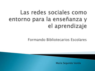 Las redes sociales como entorno para la enseñanza y el aprendizaje Formando Bibliotecarios Escolares María Segunda Varela 