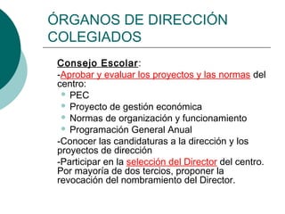 ÓRGANOS DE DIRECCIÓN
COLEGIADOS
Consejo Escolar:
-Aprobar y evaluar los proyectos y las normas del
centro:
 PEC
 Proyecto de gestión económica
 Normas de organización y funcionamiento
 Programación General Anual
-Conocer las candidaturas a la dirección y los
proyectos de dirección
-Participar en la selección del Director del centro.
Por mayoría de dos tercios, proponer la
revocación del nombramiento del Director.

 